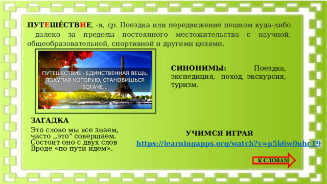 ПУТ Е ШЕ́СТВ И Е , -я,  ср. Поездка или передвижение пешком куда-либо далеко за пределы постоянного местожительства с научной, общеобразовательной, спортивной и другими целями.    СИНОНИМЫ: Поездка, экспедиция, поход, экскурсия, туризм. ЗАГАДКА Это слово мы все знаем,  часто ,,это