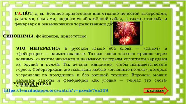 С А ЛЮ́Т ,  а,  м. Военное приветствие или отдание почестей выстрелами, ракетами, флагами, поднятием обнажённой сабли, а также стрельба и фейерверк в ознаменование торжественной даты, события. СИНОНИМЫ: фейерверк, приветствие. ЭТО ИНТЕРЕСНО: В русском языке оба слова — «салют» и «фейерверк» — заимствованные. Только слово «салют» пришло через военных: салютом называли и называют выстрелы холостыми зарядами из орудий и ружей. Так делали, например, чтобы поприветствовать героев. Фейерверками же называли любые «огненные потехи», которые устраивали по праздникам и без военной техники. Впрочем, можно называть салюты и фейерверки как угодно — сейчас это слова-синонимы. УЧИМСЯ ИГРАЯ https://learningapps.org/watch?v=pxwde7ea319 