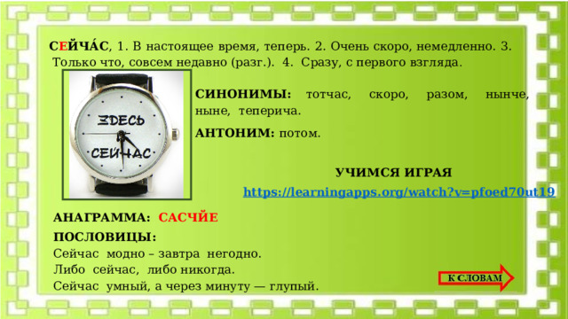 С Е ЙЧА́С ,  1. В настоящее время, теперь. 2. Очень скоро, немедленно. 3.  Только что, совсем недавно (разг.). 4. Сразу, с первого взгляда . СИНОНИМЫ: тотчас,  скоро,  разом,  нынче,  ныне,  теперича. АНТОНИМ: потом. УЧИМСЯ ИГРАЯ https://learningapps.org/watch?v=pfoed70ut19 АНАГРАММА:  САСЧЙЕ ПОСЛОВИЦЫ: Ceйчac мoднo – зaвтpa нeгoднo. Либo ceйчac, либo никoгдa. Ceйчac yмный, a чepeз минyтy — глyпый. 