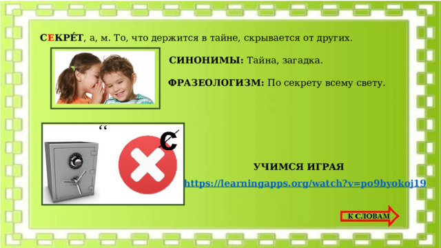 С Е КРЕ́Т , а, м.  То, что держится в тайне, скрывается от других . СИНОНИМЫ: Тайна, загадка. ФРАЗЕОЛОГИЗМ: По секрету всему свету. УЧИМСЯ ИГРАЯ https://learningapps.org/watch?v=po9byokoj19 