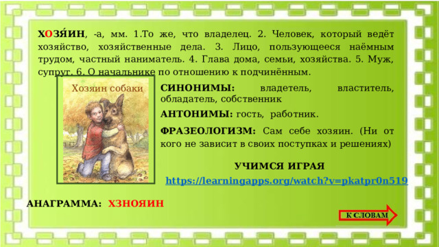 Х О ЗЯ́ИН , -а, мм. 1.То же, что владелец. 2. Человек, который ведёт хозяйство, хозяйственные дела. 3. Лицо, пользующееся наёмным трудом, частный наниматель. 4. Глава дома, семьи, хозяйства. 5. Муж, супруг. 6. О начальнике по отношению к подчинённым. Хозяин собаки СИНОНИМЫ: владетель, властитель, обладатель, собственник АНТОНИМЫ: гость, работник. ФРАЗЕОЛОГИЗМ: Сам себе хозяин. (Ни от кого не зависит в своих поступках и решениях) УЧИМСЯ ИГРАЯ https://learningapps.org/watch?v=pkatpr0n519 АНАГРАММА: ХЗНОЯИН 