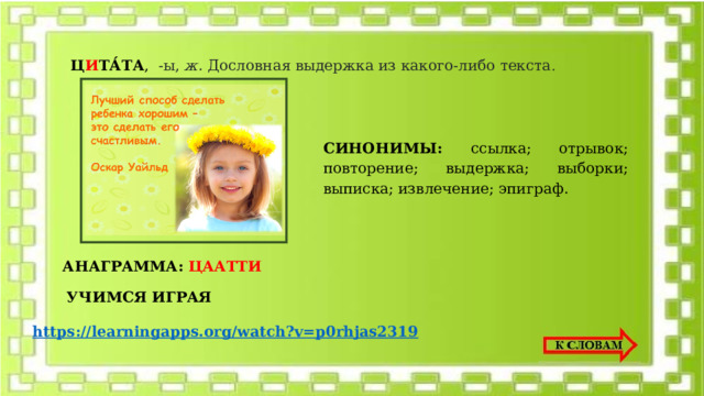 Ц И ТА́ТА , -ы,  ж.  Дословная выдержка из какого-либо текста . СИНОНИМЫ: ссылка; отрывок; повторение; выдержка; выборки; выписка; извлечение; эпиграф. АНАГРАММА:  ЦААТТИ УЧИМСЯ ИГРАЯ https://learningapps.org/watch?v=p0rhjas2319 