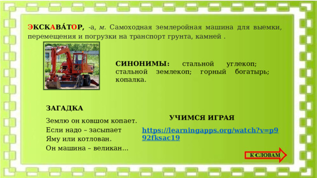 Э КСК А ВА́Т О Р, -а,  м. Самоходная землеройная машина для выемки, перемещения и погрузки на транспорт грунта, камней . СИНОНИМЫ: стальной углекоп; стальной землекоп; горный богатырь; копалка.   ЗАГАДКА Землю он ковшом копает. Если надо – засыпает  Яму или котлован.  Он машина – великан… УЧИМСЯ ИГРАЯ https://learningapps.org/watch?v=p992fksac19 