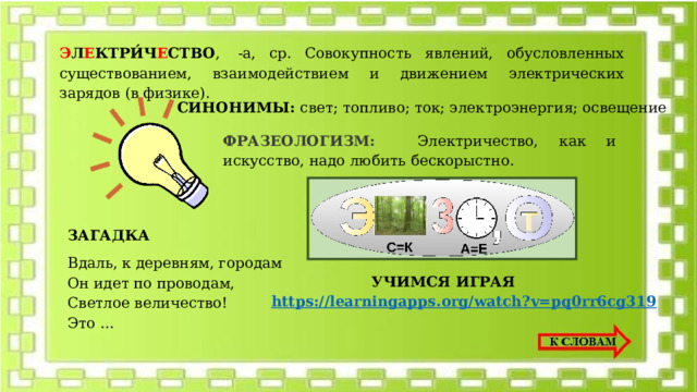 Э Л Е КТРИ́Ч Е СТВО ,  -а, ср. Совокупность явлений, обусловленных существованием, взаимодействием и движением электрических зарядов (в физике). СИНОНИМЫ: свет; топливо; ток; электроэнергия; освещение   ФРАЗЕОЛОГИЗМ:  Элeктpичecтвo, кaк и искусство, надо любить бескорыстно. ЗАГАДКА Вдаль, к деревням, городам  Он идет по проводам,  Светлое величество!  Это … УЧИМСЯ ИГРАЯ https://learningapps.org/watch?v=pq0rr6cg319 