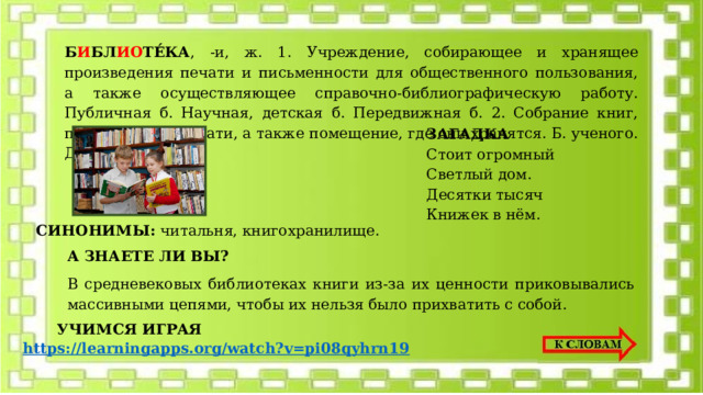 Б И БЛ ИО ТЕ́КА , -и, ж. 1. Учреждение, собирающее и хранящее произведения печати и письменности для общественного пользования, а также осуществляющее справочно-библиографическую работу. Публичная б. Научная, детская б. Передвижная б. 2. Собрание книг, произведений печати, а также помещение, где они хранятся. Б. ученого. Домашняя б. ЗАГАДКА Стоит огромный Светлый дом. Десятки тысяч Книжек в нём. СИНОНИМЫ: читальня, книгохранилище. А ЗНАЕТЕ ЛИ ВЫ? В средневековых библиотеках книги из-за их ценности приковывались массивными цепями, чтобы их нельзя было прихватить с собой. УЧИМСЯ ИГРАЯ https:// learningapps.org/watch?v=pi08qyhrn19  