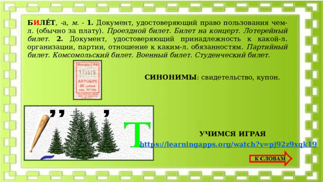 Б И ЛЕ́Т , -а, м. - 1. Документ, удостоверяющий право пользования чем-л. (обычно за плату). Проездной билет. Билет на концерт. Лотерейный билет.  2. Документ, удостоверяющий принадлежность к какой-л. организации, партии, отношение к каким-л. обязанностям. Партийный билет. Комсомольский билет. Военный билет. Студенческий билет.  СИНОНИМЫ : свидетельство, купон. УЧИМСЯ ИГРАЯ https://learningapps.org/watch?v=pj92z9xqk19 