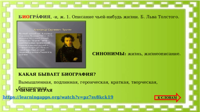 Б ИО ГРА́ФИЯ , -и, ж. 1. Описание чьей-нибудь жизни. Б. Льва Толстого.   СИНОНИМЫ: жизнь, жизнеописание. КАКАЯ БЫВАЕТ БИОГРАФИЯ? Вымышленная, подлинная, героическая, краткая, творческая, безупречная. УЧИМСЯ ИГРАЯ https:// learningapps.org/watch?v=pz7sv8kck19  