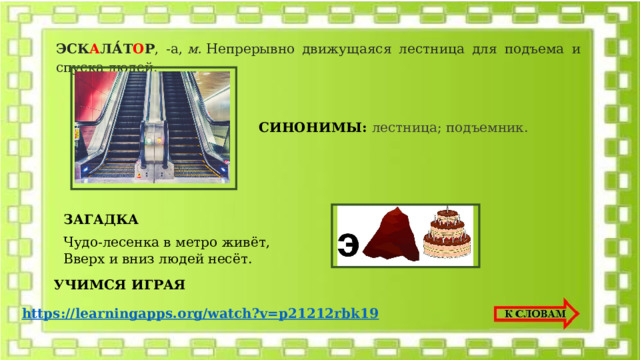ЭСК А ЛА́Т О Р , -а,  м.  Непрерывно движущаяся лестница для подъема и спуска людей.    СИНОНИМЫ: лестница; подъемник. ЗАГАДКА  Чудо-лесенка в метро живёт,   Вверх и вниз людей несёт.  УЧИМСЯ ИГРАЯ https://learningapps.org/watch?v=p21212rbk19 