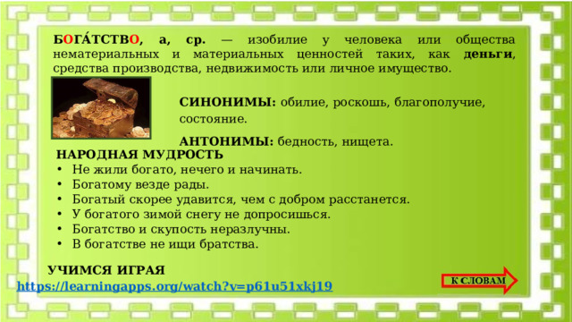 Б О ГА́ТСТВ О , а, ср. — изобилие у человека или общества нематериальных и материальных ценностей таких, как деньги , средства производства, недвижимость или личное имущество. СИНОНИМЫ: обилие, роскошь, благополучие, состояние. АНТОНИМЫ: бедность, нищета. НАРОДНАЯ МУДРОСТЬ Не жили богато, нечего и начинать. Богатому везде рады. Богатый скорее удавится, чем с добром расстанется. У богатого зимой снегу не допросишься. Богатство и скупость неразлучны. В богатстве не ищи братства. УЧИМСЯ ИГРАЯ https://learningapps.org/watch?v=p61u51xkj19 