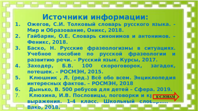 Источники информации: Ожегов, С.И. Толковый словарь русского языка. - Мир и Образование, Оникс, 2018. Гайбарян, О.Е. Словарь синонимов и антонимов. – Феникс, 2018. Баско, Н. Русские фразеологизмы в ситуациях. Учебное пособие по русской фразеологии и развитию речи. – Русский язык. Курсы, 2017. Заходер, Б.В. 100 скороговорок, загадок, потешек. – РОСМЭН, 2015.  Клюшник , Л. (ред.) Всё обо всем. Энциклопедия интересных фактов. – РОСМЭН, 2018  Дынько, В. 500 ребусов для детей – Сфера, 2019.  Клюхина, И.В. Пословицы, поговорки и крылатые выражения. 1-4 класс. Школьный словарик. – Вако, 2018.  LearningApps.org – Создание мультимедийных интерактивных упражнений, https :// learningapps.org      