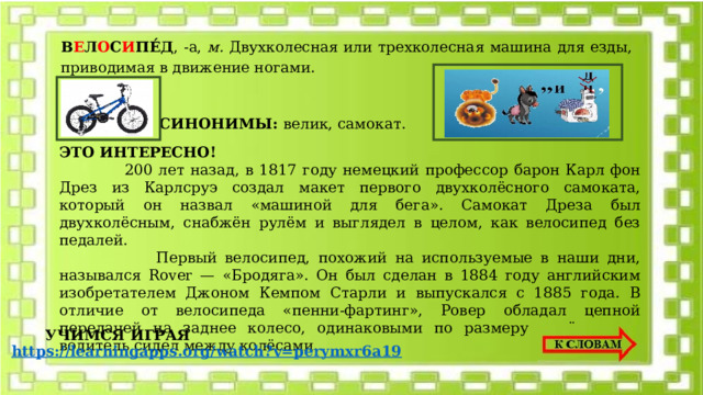 В Е Л О С И ПЕ́Д , -а, м. Двухколесная или трехколесная машина для езды, приводимая в движение ногами. СИНОНИМЫ: велик, самокат.   ЭТО ИНТЕРЕСНО!  200 лет назад, в 1817 году немецкий профессор барон Карл фон Дрез из Карлсруэ создал макет первого двухколёсного самоката, который он назвал «машиной для бега». Самокат Дреза был двухколёсным, снабжён рулём и выглядел в целом, как велосипед без педалей.  Первый велосипед, похожий на используемые в наши дни, назывался Rover — «Бродяга». Он был сделан в 1884 году английским изобретателем Джоном Кемпом Старли и выпускался с 1885 года. В отличие от велосипеда «пенни-фартинг», Ровер обладал цепной передачей на заднее колесо, одинаковыми по размеру колёсами, и водитель сидел между колёсами. УЧИМСЯ ИГРАЯ 