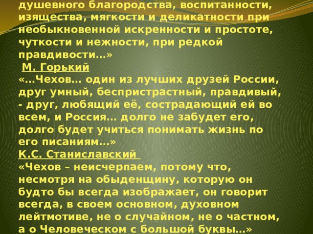        И.А. Бунин  «В жизни Чехов был именно тем, чем был в творчестве, — человеком редкого душевного благородства, воспитанности, изящества, мягкости и деликатности при необыкновенной искренности и простоте, чуткости и нежности, при редкой правдивости…»   М. Горький  «…Чехов… один из лучших друзей России, друг умный, беспристрастный, правдивый, - друг, любящий её, сострадающий ей во всем, и Россия… долго не забудет его, долго будет учиться понимать жизнь по его писаниям…»  К.С. Станиславский  «Чехов – неисчерпаем, потому что, несмотря на обыденщину, которую он будто бы всегда изображает, он говорит всегда, в своем основном, духовном лейтмотиве, не о случайном, не о частном, а о Человеческом с большой буквы…»   
