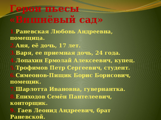 Герои пьесы «Вишнёвый сад» 1. Раневская Любовь Андреевна, помещица. 2. Аня, её дочь, 17 лет. 3. Варя, ее приемная дочь, 24 года. 4. Лопахин Ермолай Алексеевич, купец. 5. Трофимов Петр Сергеевич, студент. 6. Симеонов-Пищик Борис Борисович, помещик. 7. Шарлотта Ивановна, гувернантка. 8. Епиходов Семён Пантелеевич, конторщик. 9. Гаев Леонид Андреевич, брат Раневской. 10. Дуняша, горничная. 11. Фирс , лакей, старик 87 лет . 12. Яша, молодой лакей.  