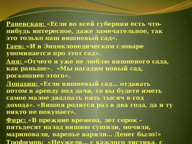 Раневская: «Если во всей губернии есть что-нибудь интересное, даже замечательное, так это только наш вишневый сад». Гаев: «И в Энциклопедическом словаре упоминается про этот сад». Аня: «Отчего я уже не люблю вишневого сада, как раньше».  «Мы насадим новый сад, роскошнее этого». Лопахин: «Если вишневый сад… отдавать потом в аренду под дачи, то вы будете иметь самое малое двадцать пять тысяч в год дохода». «Вишня родится раз в два года, да и ту никто не покупает». Фирс: «В прежние времена, лет сорок - пятьдесят назад вишню сушили, мочили, мариновали, варенье варили… Денег было!» Трофимов: «Неужели… с каждого листика, с каждого ствола не глядят на вас человеческие существа…». 