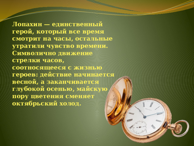 Лопахин — единственный герой, который все время смотрит на часы, остальные утратили чувство времени. Символично движение стрелки часов, соотносящееся с жизнью героев: действие начинается весной, а заканчивается глубокой осенью, майскую пору цветения сменяет октябрьский холод. 