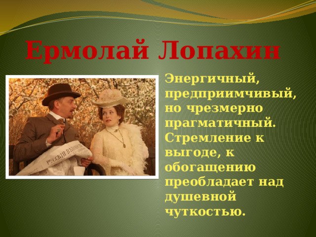 Ермолай Лопахин Энергичный, предприимчивый, но чрезмерно прагматичный. Стремление к выгоде, к обогащению преобладает над душевной чуткостью.   