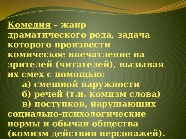 Комедия – жанр драматического рода, задача которого произвести комическое впечатление на зрителей (читателей), вызывая их смех с помощью:       а) смешной наружности       б) речей (т.н. комизм слова)       в) поступков, нарушающих социально-психологические нормы и обычаи общества (комизм действия персонажей).   