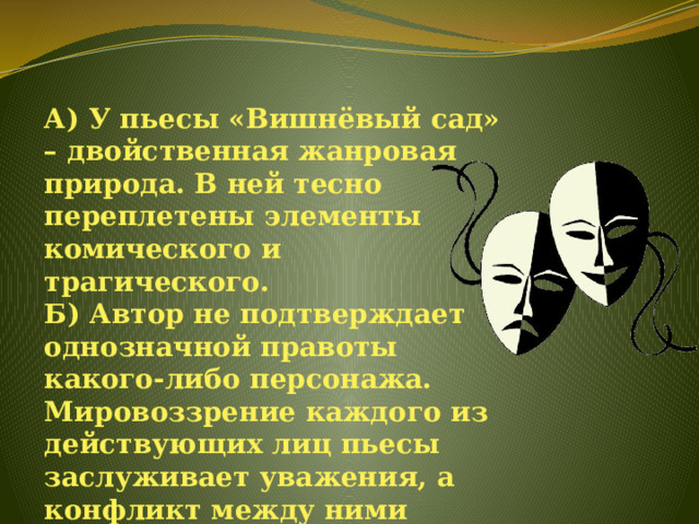 А) У пьесы «Вишнёвый сад» – двойственная жанровая природа. В ней тесно переплетены элементы комического и трагического.  Б) Автор не подтверждает однозначной правоты какого-либо персонажа. Мировоззрение каждого из действующих лиц пьесы заслуживает уважения, а конфликт между ними вызван устройством самой жизни.   