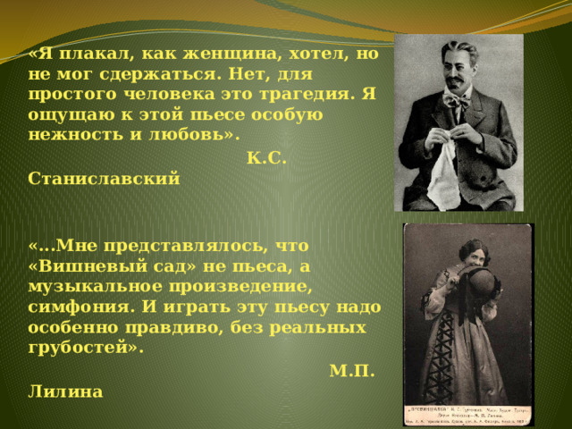 «Я плакал, как женщина, хотел, но не мог сдержаться. Нет, для простого человека это трагедия. Я ощущаю к этой пьесе особую нежность и любовь».  К.С. Станиславский   «...Мне представлялось, что «Вишневый сад» не пьеса, а музыкальное произведение, симфония. И играть эту пьесу надо особенно правдиво, без реальных грубостей».  М.П. Лилина 