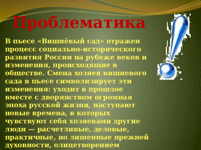 Проблематика В пьесе «Вишнёвый сад» отражен процесс социально-исторического развития России на рубеже веков и изменения, происходящие в обществе. Смена хозяев вишневого сада в пьесе символизирует эти изменения: уходит в прошлое вместе с дворянством огромная эпоха русской жизни, наступают новые времена, в которых чувствуют себя хозяевами другие люди — расчетливые, деловые, практичные, но лишенные прежней духовности, олицетворением которой является прекрасный сад.  