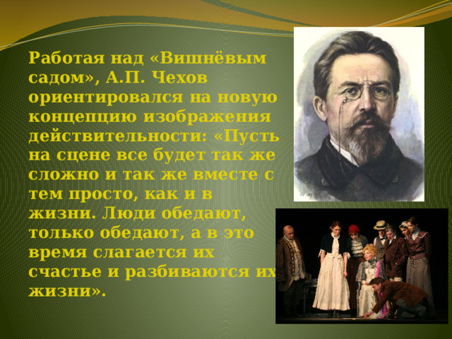 Работая над «Вишнёвым садом», А.П. Чехов ориентировался на новую концепцию изображения действительности: «Пусть на сцене все будет так же сложно и так же вместе с тем просто, как и в жизни. Люди обедают, только обедают, а в это время слагается их счастье и разбиваются их жизни». 