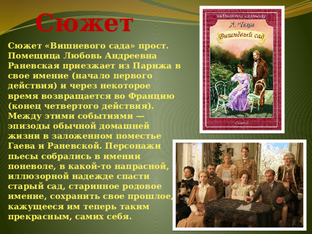  Сюжет Сюжет «Вишневого сада» прост. Помещица Любовь Андреевна Раневская приезжает из Парижа в свое имение (начало первого действия) и через некоторое время возвращается во Францию (конец четвертого действия). Между этими событиями — эпизоды обычной домашней жизни в заложенном поместье Гаева и Раневской. Персонажи пьесы собрались в имении поневоле, в какой-то напрасной, иллюзорной надежде спасти старый сад, старинное родовое имение, сохранить свое прошлое, кажущееся им теперь таким прекрасным, самих себя. 
