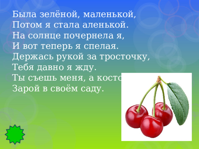 Была зелёной, маленькой, Потом я стала аленькой. На солнце почернела я, И вот теперь я спелая. Держась рукой за тросточку, Тебя давно я жду. Ты съешь меня, а косточку Зарой в своём саду. 