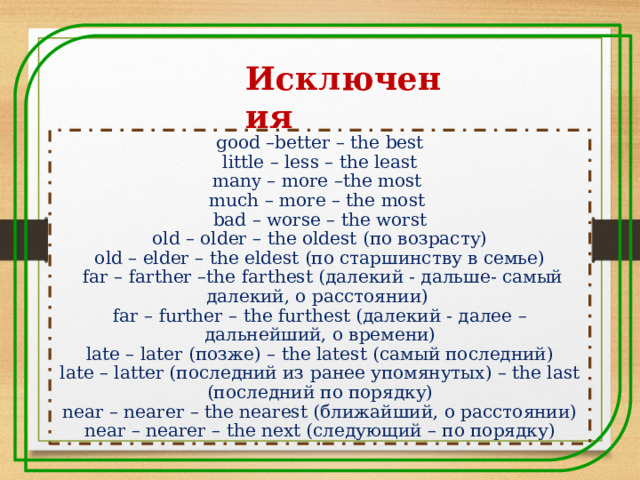 Исключения  good –better – the best  little – less – the least many – more –the most much – more – the most bad – worse – the worst  old – older – the oldest (по возрасту) old – elder – the eldest (по старшинству в семье)  far – farther –the farthest (далекий - дальше- самый далекий, о расстоянии) far – further – the furthest (далекий - далее – дальнейший, о времени) late – later (позже) – the latest (самый последний) late – latter (последний из ранее упомянутых) – the last (последний по порядку) near – nearer – the nearest (ближайший, о расстоянии) near – nearer – the next (следующий – по порядку) 