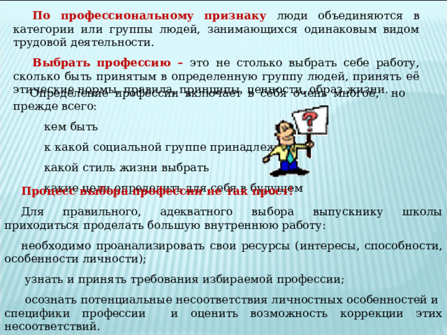 По профессиональному признаку люди объединяются в категории или группы людей, занимающихся одинаковым видом трудовой деятельности. Выбрать профессию – это не столько выбрать себе работу, сколько быть принятым в определенную группу людей, принять её этические нормы, правила, принципы, ценности, образ жизни. Определение профессии включает в себя очень многое, но прежде всего:  кем быть  к какой социальной группе принадлежать  какой стиль жизни выбрать  какие цели определить для себя в будущем Процесс выбора профессии не так прост! Для правильного, адекватного выбора выпускнику школы приходиться проделать большую внутреннюю работу: необходимо проанализировать свои ресурсы (интересы, способности, особенности личности);  узнать и принять требования избираемой профессии;  осознать потенциальные несоответствия личностных особенностей и специфики профессии и оценить возможность коррекции этих несоответствий. 