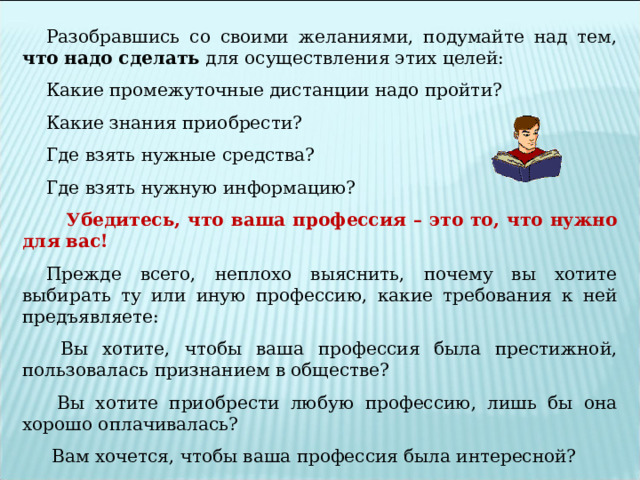 Разобравшись со своими желаниями, подумайте над тем, что надо сделать для осуществления этих целей: Какие промежуточные дистанции надо пройти? Какие знания приобрести? Где взять нужные средства? Где взять нужную информацию?  Убедитесь, что ваша профессия – это то, что нужно для вас! Прежде всего, неплохо выяснить, почему вы хотите выбирать ту или иную профессию, какие требования к ней предъявляете:  Вы хотите, чтобы ваша профессия была престижной, пользовалась признанием в обществе?  Вы хотите приобрести любую профессию, лишь бы она хорошо оплачивалась?  Вам хочется, чтобы ваша профессия была интересной?   
