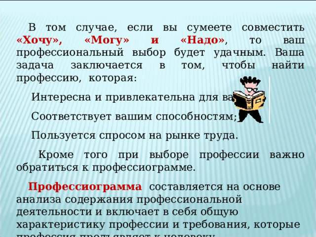 В том случае, если вы сумеете совместить «Хочу», «Могу» и «Надо» , то ваш профессиональный выбор будет удачным. Ваша задача заключается в том, чтобы найти профессию, которая:  Интересна и привлекательна для вас;  Соответствует вашим способностям;  Пользуется спросом на рынке труда.  Кроме того при выборе профессии важно обратиться к профессиограмме. Профессиограмма  составляется на основе анализа содержания профессиональной деятельности и включает в себя общую характеристику профессии и требования, которые профессия предъявляет к человеку. 