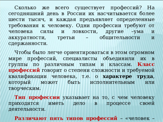 Сколько же всего существует профессий? На сегодняшний день в России их насчитывается более шести тысяч, и каждая предъявляет определенные требования к человеку. Одни профессии требуют от человека силы и ловкости, другие –ума и аккуратности, третьи – общительности и сдержанности. Чтобы было легче ориентироваться в этом огромном мире профессий, специалисты объединили их в группы по различным типам и классам. Класс профессий  говорит о степени сложности и требуемой квалификации человека, т.е. о характере труда , который может быть исполнительным или творческим. Тип профессии  указывает на то, с чем человеку приходится иметь дело в процессе своей деятельности. Различают пять типов профессий – «человек – человек», «человек - природа», «человек - техника», «человек – знаковая система», «человек – художественный образ». 