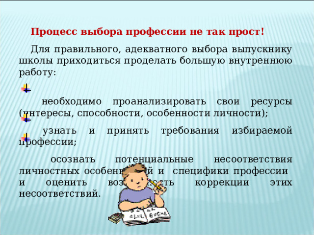 Процесс выбора профессии не так прост! Для правильного, адекватного выбора выпускнику школы приходиться проделать большую внутреннюю работу:  необходимо проанализировать свои ресурсы (интересы, способности, особенности личности);  узнать и принять требования избираемой профессии;  осознать потенциальные несоответствия личностных особенностей и специфики профессии и оценить возможность коррекции этих несоответствий. 