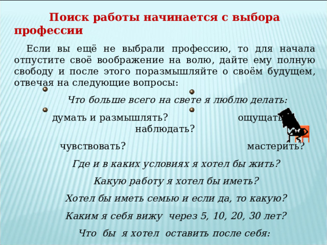  Поиск работы начинается с выбора профессии Если вы ещё не выбрали профессию, то для начала отпустите своё воображение на волю, дайте ему полную свободу и после этого поразмышляйте о своём будущем, отвечая на следующие вопросы:  Что больше всего на свете я люблю делать:  думать и размышлять? ощущать и наблюдать?  чувствовать? мастерить?  Где и в каких условиях я хотел бы жить?  Какую работу я хотел бы иметь?  Хотел бы иметь семью и если да, то какую?  Каким я себя вижу через 5, 10, 20, 30 лет?  Что бы я хотел оставить после себя: дети, книги, дома, социальные преобразования или что-то ещё?  