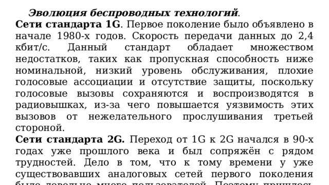  Эволюция беспроводных технологий . Сети стандарта 1G . Первое поколение было объявлено в начале 1980-х годов. Скорость передачи данных до 2,4 кбит/с. Данный стандарт обладает множеством недостатков, таких как пропускная способность ниже номинальной, низкий уровень обслуживания, плохие голосовые ассоциации и отсутствие защиты, поскольку голосовые вызовы сохраняются и воспроизводятся в радиовышках, из-за чего повышается уязвимость этих вызовов от нежелательного прослушивания третьей стороной. Сети стандарта 2G. Переход от 1G к 2G начался в 90-х годах уже прошлого века и был сопряжён с рядом трудностей. Дело в том, что к тому времени у уже существовавших аналоговых сетей первого поколения было довольно много пользователей. Поэтому пришлось модернизировать всю систему так, чтобы существовала поддержка и аналоговых, и цифровых режимов работы одновременно. 