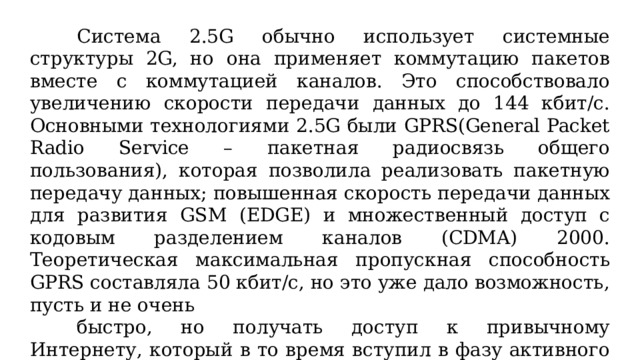 Система 2.5G обычно использует системные структуры 2G, но она применяет коммутацию пакетов вместе с коммутацией каналов. Это способствовало увеличению скорости передачи данных до 144 кбит/с. Основными технологиями 2.5G были GPRS(General Packet Radio Service – пакетная радиосвязь общего пользования), которая позволила реализовать пакетную передачу данных; повышенная скорость передачи данных для развития GSM (EDGE) и множественный доступ с кодовым разделением каналов (CDMA) 2000. Теоретическая максимальная пропускная способность GPRS составляла 50 кбит/с, но это уже дало возможность, пусть и не очень быстро, но получать доступ к привычному Интернету, который в то время вступил в фазу активного развития. Данная технология оказалась столь значительной, что часть специалистов даже выделили для её отличия от остальных технологий 2G термин 2.5G.  