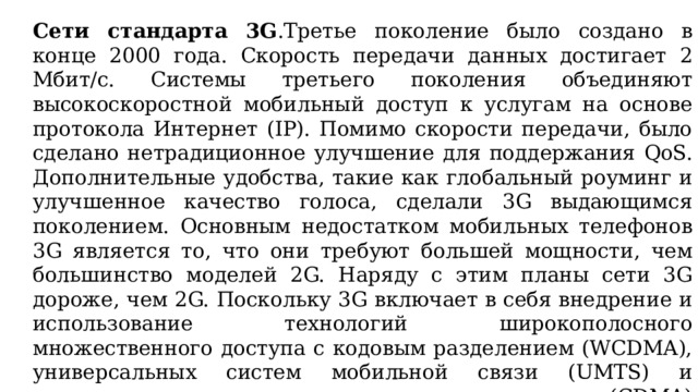 Сети стандарта 3G .Третье поколение было создано в конце 2000 года. Скорость передачи данных достигает 2 Мбит/с. Системы третьего поколения объединяют высокоскоростной мобильный доступ к услугам на основе протокола Интернет (IP). Помимо скорости передачи, было сделано нетрадиционное улучшение для поддержания QoS. Дополнительные удобства, такие как глобальный роуминг и улучшенное качество голоса, сделали 3G выдающимся поколением. Основным недостатком мобильных телефонов 3G является то, что они требуют большей мощности, чем большинство моделей 2G. Наряду с этим планы сети 3G дороже, чем 2G. Поскольку 3G включает в себя внедрение и использование технологий широкополосного множественного доступа с кодовым разделением (WCDMA), универсальных систем мобильной связи (UMTS) и множественного доступа с кодовым разделением (CDMA) 2000, развивающиеся технологии, такие как высокоскоростной пакетный доступ по 