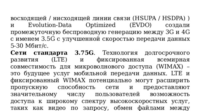 восходящей / нисходящей линии связи (HSUPA / HSDPA) ) и Evolution-Data Optimized (EVDO) создали промежуточную беспроводную генерацию между 3G и 4G с именем 3.5G с улучшенной скоростью передачи данных 5-30 Мбит/с.  Сети стандарта 3.75G . Технология долгосрочного развития (LTE) и фиксированная всемирная совместимость для микроволнового доступа (WIMAX) – это будущее услуг мобильной передачи данных. LTE и фиксированный WIMAX потенциально могут расширить пропускную способность сети и предоставляют значительному числу пользователей возможность доступа к широкому спектру высокоскоростных услуг, таких как видео по запросу, обмен файлами между равноправными узлами и составные веб-службы. 