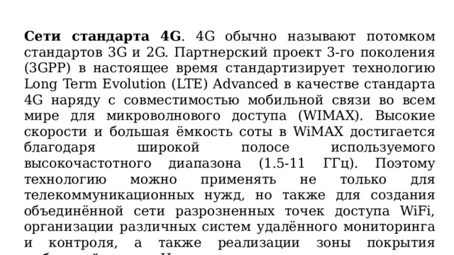Сети стандарта 4G . 4G обычно называют потомком стандартов 3G и 2G. Партнерский проект 3-го поколения (3GPP) в настоящее время стандартизирует технологию Long Term Evolution (LTE) Advanced в качестве стандарта 4G наряду с совместимостью мобильной связи во всем мире для микроволнового доступа (WIMAX). Высокие скорости и большая ёмкость соты в WiMAX достигается благодаря широкой полосе используемого высокочастотного диапазона (1.5-11 ГГц). Поэтому технологию можно применять не только для телекоммуникационных нужд, но также для создания объединённой сети разрозненных точек доступа WiFi, организации различных систем удалённого мониторинга и контроля, а также реализации зоны покрытия мобильной связи и Интернет в труднодоступных местах. 