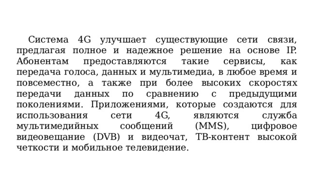  Система 4G улучшает существующие сети связи, предлагая полное и надежное решение на основе IP. Абонентам предоставляются такие сервисы, как передача голоса, данных и мультимедиа, в любое время и повсеместно, а также при более высоких скоростях передачи данных по сравнению с предыдущими поколениями. Приложениями, которые создаются для использования сети 4G, являются служба мультимедийных сообщений (MMS), цифровое видеовещание (DVB) и видеочат, ТВ-контент высокой четкости и мобильное телевидение. 