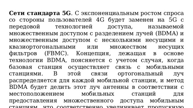 Сети стандарта 5G . С экспоненциальным ростом спроса со стороны пользователей 4G будет заменен на 5G с передовой технологией доступа, называемой множественным доступом с разделением лучей (BDMA) и множественным доступом с несколькими несущими и квазиортогональными или множеством несущих фильтров (FBMC). Концепция, лежащая в основе технологии BDMA, поясняется с учетом случая, когда базовая станция осуществляет связь с мобильными станциями. В этой связи ортогональный луч распределяется для каждой мобильной станции, и метод BDMA будет делить этот луч антенны в соответствии с местоположением мобильных станций для предоставления множественного доступа мобильным станциям, что соответственно увеличивает пропускную способность системы.  