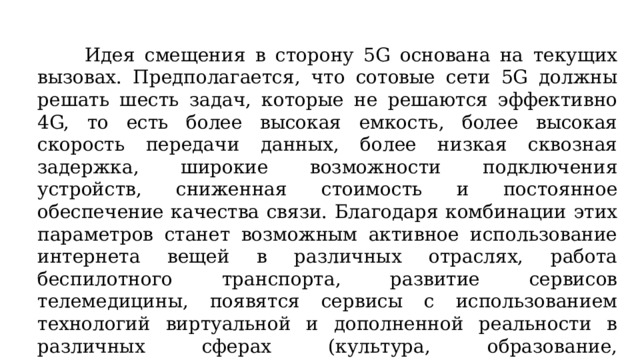 Идея смещения в сторону 5G основана на текущих вызовах. Предполагается, что сотовые сети 5G должны решать шесть задач, которые не решаются эффективно 4G, то есть более высокая емкость, более высокая скорость передачи данных, более низкая сквозная задержка, широкие возможности подключения устройств, сниженная стоимость и постоянное обеспечение качества связи. Благодаря комбинации этих параметров станет возможным активное использование интернета вещей в различных отраслях, работа беспилотного транспорта, развитие сервисов телемедицины, появятся сервисы с использованием технологий виртуальной и дополненной реальности в различных сферах (культура, образование, строительство), сервисы с использованием искусственного интеллекта.  