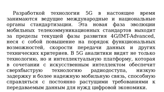  Разработкой технологии 5G в настоящее время занимаются ведущие международные и национальные органы стандартизации. Эта новая фаза эволюции мобильных телекоммуникационных стандартов выходит за пределы текущей фазы развития 4G/IMT-Advanced, неся с собой повышение на порядок функциональных возможностей, скорости передачи данных и других технических критериев. В 5G аналитики видят не только технологию, но и интеллектуальную платформу, которая в сочетании с искусственным интеллектом обеспечит сверхбыструю технологию радиодоступа, низкую задержку и более надежную мобильную связь, способную справляться с постоянно растущими требованиями к передаваемым данным для нужд цифровой экономики. 