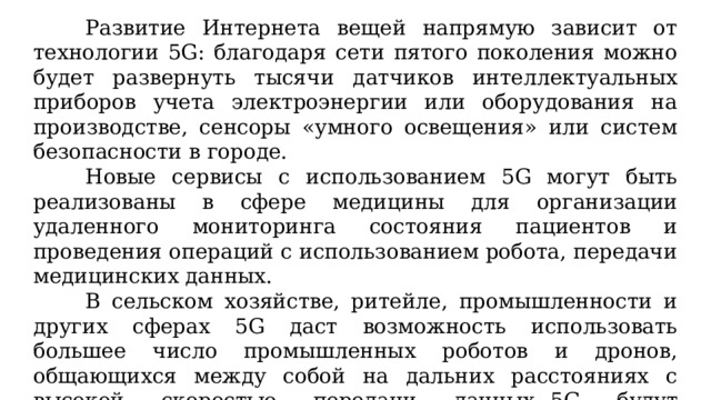 Развитие Интернета вещей напрямую зависит от технологии 5G: благодаря сети пятого поколения можно будет развернуть тысячи датчиков интеллектуальных приборов учета электроэнергии или оборудования на производстве, сенсоры «умного освещения» или систем безопасности в городе. Новые сервисы с использованием 5G могут быть реализованы в сфере медицины для организации удаленного мониторинга состояния пациентов и проведения операций с использованием робота, передачи медицинских данных. В сельском хозяйстве, ритейле, промышленности и других сферах 5G даст возможность использовать большее число промышленных роботов и дронов, общающихся между собой на дальних расстояниях с высокой скоростью передачи данных.  5G будут актуальны также в логистике, при перемещении в портах большого количества товаров на единицу времени. 