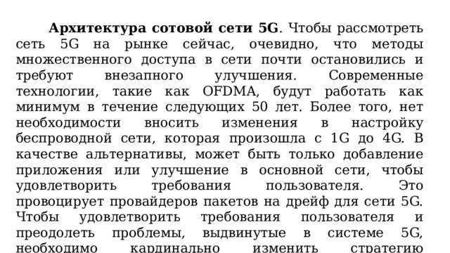 Архитектура сотовой сети 5G . Чтобы рассмотреть сеть 5G на рынке сейчас, очевидно, что методы множественного доступа в сети почти остановились и требуют внезапного улучшения. Современные технологии, такие как OFDMA, будут работать как минимум в течение следующих 50 лет. Более того, нет необходимости вносить изменения в настройку беспроводной сети, которая произошла с 1G до 4G. В качестве альтернативы, может быть только добавление приложения или улучшение в основной сети, чтобы удовлетворить требования пользователя. Это провоцирует провайдеров пакетов на дрейф для сети 5G. Чтобы удовлетворить требования пользователя и преодолеть проблемы, выдвинутые в системе 5G, необходимо кардинально изменить стратегию проектирования архитектуры беспроводной сотовой связи 5G.  