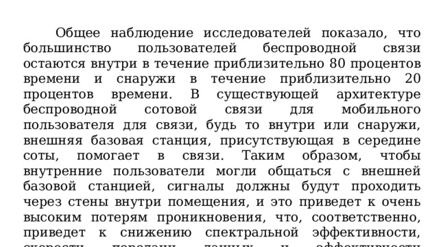 Общее наблюдение исследователей показало, что большинство пользователей беспроводной связи остаются внутри в течение приблизительно 80 процентов времени и снаружи в течение приблизительно 20 процентов времени. В существующей архитектуре беспроводной сотовой связи для мобильного пользователя для связи, будь то внутри или снаружи, внешняя базовая станция, присутствующая в середине соты, помогает в связи. Таким образом, чтобы внутренние пользователи могли общаться с внешней базовой станцией, сигналы должны будут проходить через стены внутри помещения, и это приведет к очень высоким потерям проникновения, что, соответственно, приведет к снижению спектральной эффективности, скорости передачи данных и эффективности использования энергии.  