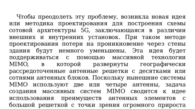  Чтобы преодолеть эту проблему, возникла новая идея или методика проектирования для построения схемы сотовой архитектуры 5G, заключающаяся в различии внешних и внутренних установок. При таком методе проектирования потери на проникновение через стены здания будут немного уменьшены. Эта идея будет поддерживаться с помощью массивной технологии MIMO, в которой развернуты географически рассредоточенные антенные решетки с десятками или сотнями антенных блоков. Поскольку нынешние системы MIMO используют две или четыре антенны, задача создания массивных систем MIMO сводится к идее использования преимуществ антенных элементов с большой решеткой с точки зрения огромного прироста емкости. 