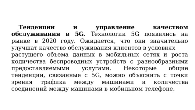  Тенденции и управление качеством обслуживания в 5G . Технологии 5G появились на рынке в 2020 году. Ожидается, что они значительно улучшат качество обслуживания клиентов в условиях растущего объема данных в мобильных сетях и роста количества беспроводных устройств с разнообразными предоставляемыми услугами. Некоторые общие тенденции, связанные с 5G, можно объяснить с точки зрения трафика между машинами и количества соединений между машинами в мобильном телефоне. 