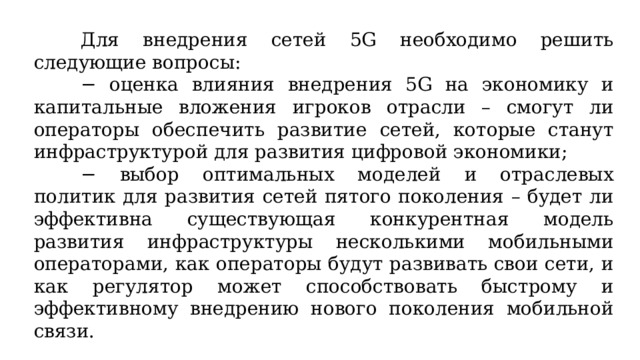 Для внедрения сетей 5G необходимо решить следующие вопросы: − оценка влияния внедрения 5G на экономику и капитальные вложения игроков отрасли – смогут ли операторы обеспечить развитие сетей, которые станут инфраструктурой для развития цифровой экономики; − выбор оптимальных моделей и отраслевых политик для развития сетей пятого поколения – будет ли эффективна существующая конкурентная модель развития инфраструктуры несколькими мобильными операторами, как операторы будут развивать свои сети, и как регулятор может способствовать быстрому и эффективному внедрению нового поколения мобильной связи. 