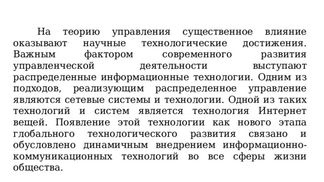 На теорию управления существенное влияние оказывают научные технологические достижения. Важным фактором современного развития управленческой деятельности выступают распределенные информационные технологии. Одним из подходов, реализующим распределенное управление являются сетевые системы и технологии. Одной из таких технологий и систем является технология Интернет вещей. Появление этой технологии как нового этапа глобального технологического развития связано и обусловлено динамичным внедрением информационно-коммуникационных технологий во все сферы жизни общества. 